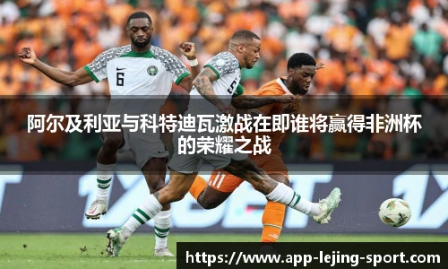 阿尔及利亚与科特迪瓦激战在即谁将赢得非洲杯的荣耀之战