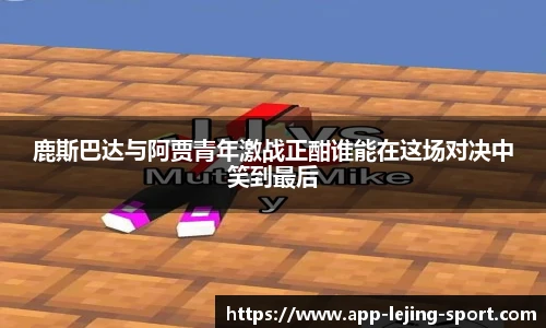 鹿斯巴达与阿贾青年激战正酣谁能在这场对决中笑到最后